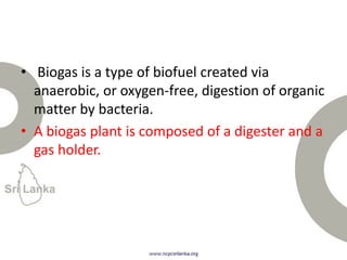 • Biogas is a type of biofuel created via
anaerobic, or oxygen-free, digestion of organic
matter by bacteria.
• A biogas plant is composed of a digester and a
gas holder.
 