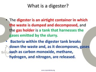 What is a digester?
• The digester is an airtight container in which
the waste is dumped and decomposed, and
the gas holder is a tank that harnesses the
gases emitted by the slurry.
• Bacteria within the digester tank breaks
down the waste and, as it decomposes, gases
such as carbon monoxide, methane,
hydrogen, and nitrogen, are released.
 