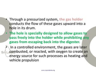 • Through a pressurized system, the gas holder
conducts the flow of these gases upward into a
hole in its drum.
• The hole is specially designed to allow gases to
pass freely into the holder while prohibiting any
gases from escaping back into the digester.
• In a controlled environment, the gases are later
combusted, or reacted, with oxygen to create an
energy source for such processes as heating and
vehicle propulsion
 