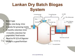 Lankan Dry Batch Biogas
System
• Batch type
• Straw, cow dung, Urea
• 2 weeks for growing media
• 6 months retention time
• 4 months retention for
vegetable/ food waste
• Need to fill 2/3 of Digester
• Sludge is a good fertilizer
 
