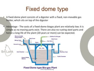 Fixed dome type
• A fixed-dome plant consists of a digester with a fixed, non-movable gas
holder, which sits on top of the digester
• Advantage - The costs of a fixed-dome biogas plant are relatively low. It is
simple as no moving parts exist. There are also no rusting steel parts and
hence a long life of the plant (20 years or more) can be expected.
 