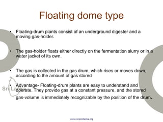 Floating dome type
• Floating-drum plants consist of an underground digester and a
moving gas-holder.
• The gas-holder floats either directly on the fermentation slurry or in a
water jacket of its own.
• The gas is collected in the gas drum, which rises or moves down,
according to the amount of gas stored
• Advantage- Floating-drum plants are easy to understand and
operate. They provide gas at a constant pressure, and the stored
gas-volume is immediately recognizable by the position of the drum.
 