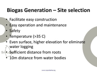 • Facilitate easy construction
• Easy operation and maintenance
• Safety
• Temperature (>35 C)
• Even surface, higher elevation for eliminate
water logging
• Sufficient distance from roots
• 10m distance from water bodies
Biogas Generation – Site selection
 