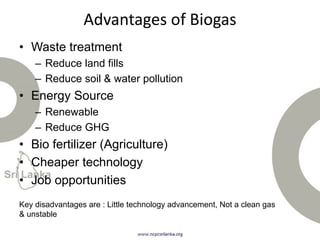 Advantages of Biogas
• Waste treatment
– Reduce land fills
– Reduce soil & water pollution
• Energy Source
– Renewable
– Reduce GHG
• Bio fertilizer (Agriculture)
• Cheaper technology
• Job opportunities
Key disadvantages are : Little technology advancement, Not a clean gas
& unstable
 
