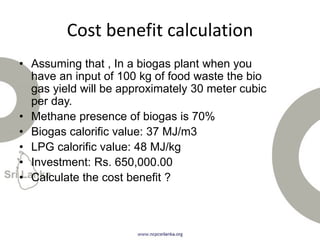 Cost benefit calculation
• Assuming that , In a biogas plant when you
have an input of 100 kg of food waste the bio
gas yield will be approximately 30 meter cubic
per day.
• Methane presence of biogas is 70%
• Biogas calorific value: 37 MJ/m3
• LPG calorific value: 48 MJ/kg
• Investment: Rs. 650,000.00
• Calculate the cost benefit ?
 