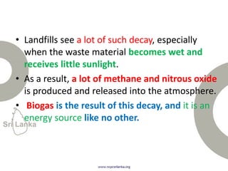 • Landfills see a lot of such decay, especially
when the waste material becomes wet and
receives little sunlight.
• As a result, a lot of methane and nitrous oxide
is produced and released into the atmosphere.
• Biogas is the result of this decay, and it is an
energy source like no other.
 