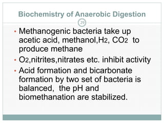 Biochemistry of Anaerobic Digestion
29

• Methanogenic bacteria take up

acetic acid, methanol,H2, CO2 to
produce methane
• O2,nitrites,nitrates etc. inhibit activity
• Acid formation and bicarbonate
formation by two set of bacteria is
balanced, the pH and
biomethanation are stabilized.

 