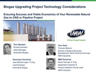 Biogas Upgrading Project Technology Considerations
Ensuring Success and Viable Economics of Your Renewable Natural
Gas to CNG or Pipeline Project
Your Speaker:
Ricardo Hamdan
Sales Manager,
Greenlane Biogas
Your Host:
Thomas Melhorn
Director of Sales & Business
Development, North America & Europe
IMW Industries
Greenlane Technical:
Jean-Michel Logan, P. Eng
Lead Engineer,
Greenlane Biogas
IMW Technical:
David VanLaar, P. Eng
Application Engineer &
Product Solutions Group Lead
IMW Industries
 