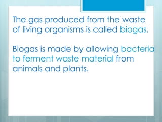 The gas produced from the waste
of living organisms is called biogas.

Biogas is made by allowing bacteria
to ferment waste material from
animals and plants.
 