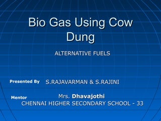 Bio Gas Using Cow
Dung
ALTERNATIVE FUELS

Presented By

S.RAJAVARMAN & S.RAJINI

Mrs. Dhavajothi
CHENNAI HIGHER SECONDARY SCHOOL - 33

Mentor

 