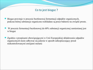 Co to jest biogaz ?
 Biogaz powstaje w procesie beztlenowej fermentacji odpadów organicznych,
podczas której substancje organiczne rozkładane są przez bakterie na związki proste.
 W procesie fermentacji beztlenowej do 60% substancji organicznej zamienianej jest
w biogaz
 Zgodnie z przepisami obowiązującymi w Unii Europejskiej składowanie odpadów
organicznych może odbywać się jedynie w sposób zabezpieczający przed
niekontrolowanymi emisjami metanu
 