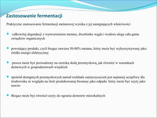 Zastosowanie fermentacji
Praktyczne zastosowanie fermentacji metanowej wynika z jej następujących właściwości
 całkowitej degradacji z wytworzeniem metanu, dwutlenku węgla i wodoru ulega cała gama
związków organicznych
 powstający produkt, czyli biogaz zawiera 50-80% metanu, który może być wykorzystywany jako
źródło energii elektrycznej
 proces może być prowadzony na szeroką skalę przemysłową, jak również w warunkach
domowych w gospodarstwach wiejskich
 spośród dostępnych przemysłowych metod rozkładu zanieczyszczeń jest najmniej uciążliwy dla
środowiska ze względu na ilość produkowanej biomasy jako odpadu który może być uzyty jako
nawóz
 Biogaz może być również uzyty do ogrania domostw mieszkalnych
 