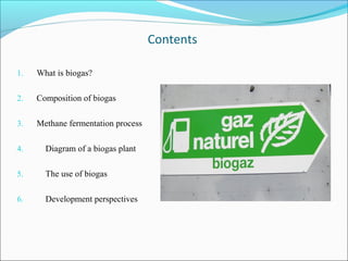 Contents
1. What is biogas?
2. Composition of biogas
3. Methane fermentation process
4. Diagram of a biogas plant
5. The use of biogas
6. Development perspectives
 