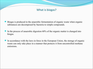 What is biogas?
 Biogas is produced in the anaerobic fermentation of organic waste when organic
substances are decomposed by bacteria to simple compounds.
 In the process of anaerobic digestion 60% of the organic matter is changed into
biogas.
 In accordance with the laws in force in the European Union, the storage of organic
waste can only take place in a manner that protects it from uncontrolled methane
emissions.
 