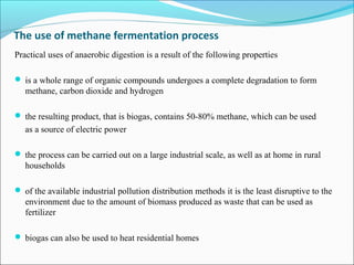 The use of methane fermentation process
Practical uses of anaerobic digestion is a result of the following properties
 is a whole range of organic compounds undergoes a complete degradation to form
methane, carbon dioxide and hydrogen
 the resulting product, that is biogas, contains 50-80% methane, which can be used
as a source of electric power
 the process can be carried out on a large industrial scale, as well as at home in rural
households
 of the available industrial pollution distribution methods it is the least disruptive to the
environment due to the amount of biomass produced as waste that can be used as
fertilizer
 biogas can also be used to heat residential homes
 
