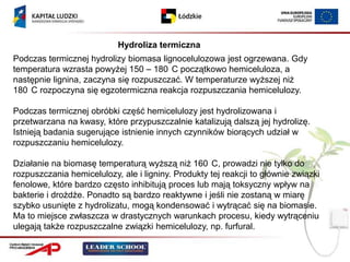 Hydroliza termiczna
Podczas termicznej hydrolizy biomasa lignocelulozowa jest ogrzewana. Gdy
temperatura wzrasta powyżej 150 – 180 C początkowo hemiceluloza, a
następnie lignina, zaczyna się rozpuszczać. W temperaturze wyższej niż
180 C rozpoczyna się egzotermiczna reakcja rozpuszczania hemicelulozy.

Podczas termicznej obróbki część hemicelulozy jest hydrolizowana i
przetwarzana na kwasy, które przypuszczalnie katalizują dalszą jej hydrolizę.
Istnieją badania sugerujące istnienie innych czynników biorących udział w
rozpuszczaniu hemicelulozy.

Działanie na biomasę temperaturą wyższą niż 160 C, prowadzi nie tylko do
rozpuszczania hemicelulozy, ale i ligniny. Produkty tej reakcji to głównie związki
fenolowe, które bardzo często inhibitują proces lub mają toksyczny wpływ na
bakterie i drożdże. Ponadto są bardzo reaktywne i jeśli nie zostaną w miarę
szybko usunięte z hydrolizatu, mogą kondensować i wytrącać się na biomasie.
Ma to miejsce zwłaszcza w drastycznych warunkach procesu, kiedy wytrąceniu
ulegają także rozpuszczalne związki hemicelulozy, np. furfural.
 