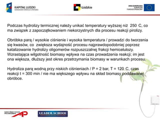 Podczas hydrolizy termicznej należy unikać temperatury wyższej niż 250 C, co
ma związek z zapoczątkowaniem niekorzystnych dla procesu reakcji pirolizy.

Obróbka parą / wysokie ciśnienie i wysoka temperatura / prowadzi do tworzenia
się kwasów, co zwiększa wydajność procesu najprawdopodobniej poprzez
katalizowanie hydrolizy oligomerów rozpuszczalnej frakcji hemicelulozy.
Wzrastająca wilgotność biomasy wpływa na czas prowadzenia reakcji; im jest
ona większa, dłuższy jest okres przetrzymania biomasy w warunkach procesu.

Hydroliza parą wodną przy niskich ciśnieniach / P = 2 bar, T = 120 C, czas
reakcji t = 300 min / nie ma większego wpływu na skład biomasy poddawanej
obróbce.
 