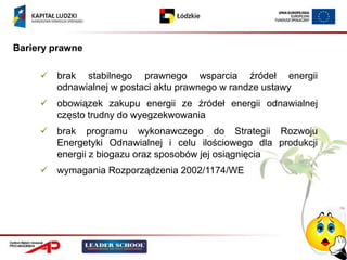 Bariery prawne

      brak stabilnego prawnego wsparcia źródeł energii
       odnawialnej w postaci aktu prawnego w randze ustawy
      obowiązek zakupu energii ze źródeł energii odnawialnej
       często trudny do wyegzekwowania
      brak programu wykonawczego do Strategii Rozwoju
       Energetyki Odnawialnej i celu ilościowego dla produkcji
       energii z biogazu oraz sposobów jej osiągnięcia
      wymagania Rozporządzenia 2002/1174/WE
 