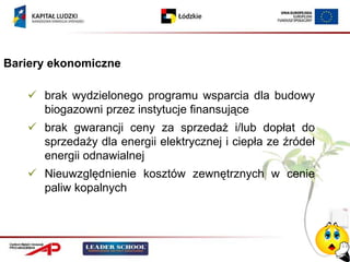 Bariery ekonomiczne

    brak wydzielonego programu wsparcia dla budowy
     biogazowni przez instytucje finansujące
    brak gwarancji ceny za sprzedaż i/lub dopłat do
     sprzedaży dla energii elektrycznej i ciepła ze źródeł
     energii odnawialnej
    Nieuwzględnienie kosztów zewnętrznych w cenie
     paliw kopalnych
 