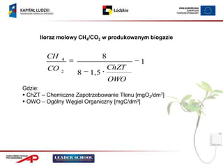 Iloraz molowy CH4/CO2 w produkowanym biogazie


        CH    4
                               8
                                          1
        CO                         ChZT
             2     8    1, 5
                                   OWO
Gdzie:
 ChZT – Chemiczne Zapotrzebowanie Tlenu [mgO2/dm3]
 OWO – Ogólny Węgiel Organiczny [mgC/dm3]
 