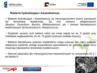 Bakterie hydrolizujące i kwasotwórcze.

 Bakterie hydrolizujące i kwasotwórcze są mikroorganizmami dwóch pierwszych
faz     fermentacji    beztlenowej.     Są      one    zarówno    obligatoryjnymi
(Bacillus, Clostridium, Bacillus, Bifidobacterium), jak i również fakultatywnymi
beztlenowcami (Enterobacterium, Streptococcus).

 Szybkość wzrostu tych bakterii waha się mniej więcej od ok. 5 godzin przy
rozkładzie węglowodorów, do ok. 72 godzin podczas rozkładu tłuszczy.

 Bakterie fakultatywne podczas metabolizmu mogą zużywać tlen, który podczas
dodawania substratu zostaje przypadkowo wprowadzono do systemu, dzięki temu
stwarzają odpowiednie środowisko beztlenowcom.

 Warunki optymalne dla mikroorganizmów kwasotwórczych to: temperatura 30 C i
pH bliskie 6 .
 