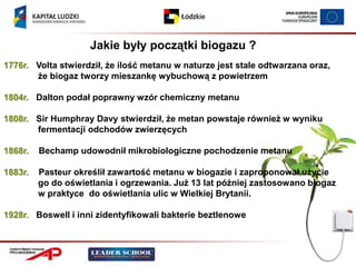 Jakie były początki biogazu ?
1776r. Volta stwierdził, że ilość metanu w naturze jest stale odtwarzana oraz,
       że biogaz tworzy mieszankę wybuchową z powietrzem

1804r. Dalton podał poprawny wzór chemiczny metanu

1808r. Sir Humphray Davy stwierdził, że metan powstaje również w wyniku
       fermentacji odchodów zwierzęcych

1868r.   Bechamp udowodnił mikrobiologiczne pochodzenie metanu

1883r.   Pasteur określił zawartość metanu w biogazie i zaproponował użycie
         go do oświetlania i ogrzewania. Już 13 lat później zastosowano biogaz
         w praktyce do oświetlania ulic w Wielkiej Brytanii.

1928r. Boswell i inni zidentyfikowali bakterie beztlenowe
 