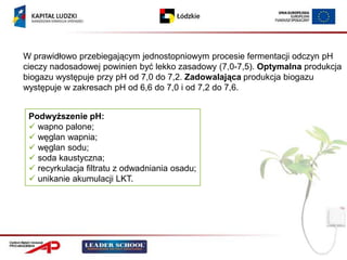 W prawidłowo przebiegającym jednostopniowym procesie fermentacji odczyn pH
cieczy nadosadowej powinien być lekko zasadowy (7,0-7,5). Optymalna produkcja
biogazu występuje przy pH od 7,0 do 7,2. Zadowalająca produkcja biogazu
występuje w zakresach pH od 6,6 do 7,0 i od 7,2 do 7,6.


 Podwyższenie pH:
  wapno palone;
  węglan wapnia;
  węglan sodu;
  soda kaustyczna;
  recyrkulacja filtratu z odwadniania osadu;
  unikanie akumulacji LKT.
 