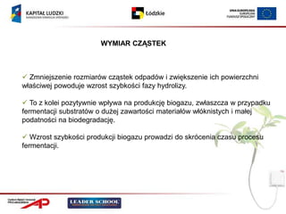 WYMIAR CZĄSTEK



 Zmniejszenie rozmiarów cząstek odpadów i zwiększenie ich powierzchni
właściwej powoduje wzrost szybkości fazy hydrolizy.

 To z kolei pozytywnie wpływa na produkcję biogazu, zwłaszcza w przypadku
fermentacji substratów o dużej zawartości materiałów włóknistych i małej
podatności na biodegradację.

 Wzrost szybkości produkcji biogazu prowadzi do skrócenia czasu procesu
fermentacji.
 