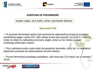 SUBSTANCJE POKARMOWE

            związki węgla, azot, fosfor, siarka i pierwiastki śladowe


                                   Stosunek C/N

 W procesie fermentacji istotne jest zachowanie odpowiedniej proporcji pomiędzy
zawartością węgla i azotu C/N. Jeśli relacja ta jest zbyt wysoka ( za dużo C i mało N),
może nie dojść do całkowitej przemiany węgla, przez co nie można uzyskać
możliwego potencjału metanu.

 Przy nadmiarze azotu może dojść do powstania amoniaku, który już w niewielkich
stężeniach prowadzi do zahamowania wzrostu bakterii.

 Proces fermentacji przebiega prawidłowo, jeśli stosunek C:N mieści się w zakresie
10-30.
 