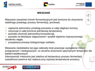 MIESZANIE

Mieszanie zawartości komór fermentacyjnych jest koniczne do utrzymania
stabilnego przebiegu procesu fermentacji, ponieważ:

 zapewnia jednorodny przebieg procesów w całej objętości komory,
 utrzymuje w całej komorze jednakową temperaturę,
 pozwala utrzymać jednorodną konsystencję,
 pozwala na łatwiejsze odgazowanie i spadek stężenia rozpuszczonego
dwutlenku węgla,
 przyspiesza procesy biologicznego rozkładu.

Mieszanie niedokładne lub jego całkowity brak powoduje wystąpienie miejsc
przegrzanych i niedogrzanych, co utrudnia utrzymanie optymalnych temperatur dla
bakterii beztlenowych.
Intensywność mieszania jest zależna od temperatury procesu fermentacji
(zasadniczo powinna być większa przy wyższej temperaturze procesu).
 