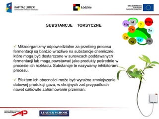 SUBSTANCJE       TOKSYCZNE




 Mikroorganizmy odpowiedzialne za przebieg procesu
fermentacji są bardzo wrażliwe na substancje chemiczne,
które mogą być dostarczone w surowcach poddawanych
fermentacji lub mogą powstawać jako produkty pośrednie w
procesie ich rozkładu. Substancje te nazywamy inhibitorami
procesu.

 Efektem ich obecności może być wyraźne zmniejszenie
dobowej produkcji gazu, w skrajnych zaś przypadkach
nawet całkowite zahamowanie przemian.
 