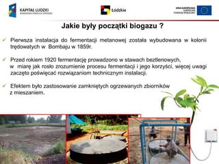 Jakie były początki biogazu ?
 Pierwsza instalacja do fermentacji metanowej została wybudowana w kolonii
  trędowatych w Bombaju w 1859r.

 Przed rokiem 1920 fermentację prowadzono w stawach beztlenowych,
  w miarę jak rosło zrozumienie procesu fermentacji i jego korzyści, więcej uwagi
  zaczęto poświęcać rozwiązaniom technicznym instalacji.

 Efektem było zastosowanie zamkniętych ogrzewanych zbiorników
  z mieszaniem.
 