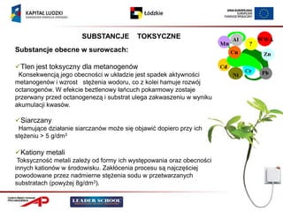 SUBSTANCJE         TOKSYCZNE
Substancje obecne w surowcach:

Tlen jest toksyczny dla metanogenów
 Konsekwencją jego obecności w układzie jest spadek aktywności
metanogenów i wzrost stężenia wodoru, co z kolei hamuje rozwój
octanogenów. W efekcie beztlenowy łańcuch pokarmowy zostaje
przerwany przed octanogenezą i substrat ulega zakwaszeniu w wyniku
akumulacji kwasów.

Siarczany
 Hamujące działanie siarczanów może się objawić dopiero przy ich
stężeniu > 5 g/dm3

Kationy metali
 Toksyczność metali zależy od formy ich występowania oraz obecności
innych kationów w środowisku. Zakłócenia procesu są najczęściej
powodowane przez nadmierne stężenia sodu w przetwarzanych
substratach (powyżej 8g/dm3).
 