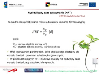 Hydrauliczny czas zatrzymania (HRT)
                                                       (HRT=Hydraulic Retention Time)


 to średni czas przebywania masy substratu w komorze fermentacyjnej




     gdzie:

     VK - robocza objętość komory [m3]
     VD – objętość dobowa dopływu (surowca) [m3/d]

 HRT jest ważnym parametrem, gdyż określa czas dostępny dla
wzrostu bakterii i przemian substancji organicznych;
 W procesach ciągłych HRT musi być dłuższy niż podwójny czas
wzrostu bakterii, aby zapobiec ich wymyciu.


                                   Źródło: Jędrczak A., Biologiczne przetwarzanie odpadów, Warszawa, PWN, 2007
 