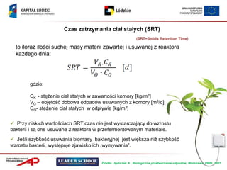 Czas zatrzymania ciał stałych (SRT)
                                                            (SRT=Solids Retention Time)

  to iloraz ilości suchej masy materii zawartej i usuwanej z reaktora
  każdego dnia:




        gdzie:

        CK - stężenie ciał stałych w zawartości komory [kg/m3]
        VO – objętość dobowa odpadów usuwanych z komory [m3/d]
        CO- stężenie ciał stałych w odpływie [kg/m3]

 Przy niskich wartościach SRT czas nie jest wystarczający do wzrostu
bakterii i są one usuwane z reaktora w przefermentowanym materiale.
 Jeśli szybkość usuwania biomasy bakteryjnej jest większa niż szybkość
wzrostu bakterii, występuje zjawisko ich „wymywania”.


                                       Źródło: Jędrczak A., Biologiczne przetwarzanie odpadów, Warszawa, PWN, 2007
 
