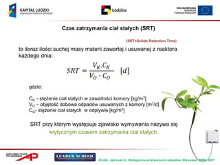 Czas zatrzymania ciał stałych (SRT)

                                                  (SRT=Solids Retention Time)

to iloraz ilości suchej masy materii zawartej i usuwanej z reaktora
każdego dnia:




    gdzie:

    CK - stężenie ciał stałych w zawartości komory [kg/m3]
    VO – objętość dobowa odpadów usuwanych z komory [m3/d]
    CO- stężenie ciał stałych w odpływie [kg/m3]

    SRT przy którym występuje zjawisko wymywania nazywa się
           krytycznym czasem zatrzymania ciał stałych.



                                 Źródło: Jędrczak A., Biologiczne przetwarzanie odpadów, Warszawa, PWN, 2007
 