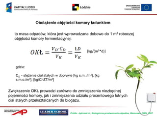 Obciążenie objętości komory ładunkiem

   to masa odpadów, która jest wprowadzana dobowo do 1 m3 roboczej
   objętości komory fermentacyjnej:


                                                       [kg/(m3*d)]



    gdzie:

    CD - stężenie ciał stałych w dopływie [kg s.m. /m3], [kg
    s.m.o./m3], [kg/ChZT/m3]


Zwiększenie OKŁ prowadzi zarówno do zmniejszenia niezbędnej
pojemności komory, jak i zmniejszenia udziału procentowego lotnych
ciał stałych przekształcanych do biogazu.


                                        Źródło: Jędrczak A., Biologiczne przetwarzanie odpadów, Warszawa, PWN, 2007
 