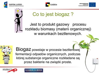 Co to jest biogaz ?
         Jest to produkt gazowy procesu
      rozkładu biomasy (materii organicznej)
           w warunkach beztlenowych.



Biogaz powstaje w procesie beztlenowej
fermentacji odpadów organicznych, podczas
 której substancje organiczne rozkładane są
      przez bakterie na związki proste.
 