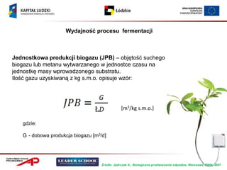Wydajność procesu fermentacji



Jednostkowa produkcji biogazu (JPB) – objętość suchego
biogazu lub metanu wytwarzanego w jednostce czasu na
jednostkę masy wprowadzonego substratu.
Ilość gazu uzyskiwaną z kg s.m.o. opisuje wzór:




                                                [m3/kg s.m.o.]

   gdzie:

   G - dobowa produkcja biogazu [m3/d]




                                    Źródło: Jędrczak A., Biologiczne przetwarzanie odpadów, Warszawa, PWN, 2007
 