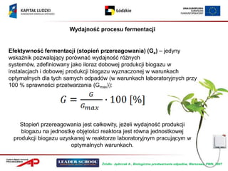 Wydajność procesu fermentacji


Efektywność fermentacji (stopień przereagowania) (Ge) – jedyny
wskaźnik pozwalający porównać wydajność różnych
systemów, zdefiniowany jako iloraz dobowej produkcji biogazu w
instalacjach i dobowej produkcji biogazu wyznaczonej w warunkach
optymalnych dla tych samych odpadów (w warunkach laboratoryjnych przy
100 % sprawności przetwarzania (Gmax)):




   Stopień przereagowania jest całkowity, jeżeli wydajność produkcji
    biogazu na jednostkę objętości reaktora jest równa jednostkowej
 produkcji biogazu uzyskanej w reaktorze laboratoryjnym pracującym w
                       optymalnych warunkach.


                                  Źródło: Jędrczak A., Biologiczne przetwarzanie odpadów, Warszawa, PWN, 2007
 
