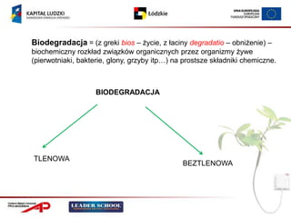 Biodegradacja = (z greki bios – życie, z łaciny degradatio – obniżenie) –
biochemiczny rozkład związków organicznych przez organizmy żywe
(pierwotniaki, bakterie, glony, grzyby itp…) na prostsze składniki chemiczne.



                    BIODEGRADACJA




TLENOWA
                                               BEZTLENOWA
 