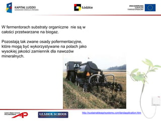 W fermentorach substraty organiczne nie są w
całości przetwarzane na biogaz.

Pozostają tak zwane osady pofermentacyjne,
które mogą być wykorzystywane na polach jako
wysokiej jakości zamiennik dla nawozów
mineralnych.




                                          http://sustainableagrisystems.com/landapplication.htm
 