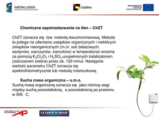 Chemiczne zapotrzebowanie na tlen – ChZT

ChZT oznacza się tzw. metodą dwuchromianową. Metoda
ta polega na utlenianiu związków organicznych i niektórych
związków nieorganicznych (m.in. soli żelazowych,
azotynów, siarczynów, siarczków) w temperaturze wrzenia
za pomocą K2Cr2O7 i H2SO4 uzupełnionych katalizatorem
(siarczanem srebra) przez ok. 120 minut. Następnie
wartość parametru ChZT oznacza się
spektrofotometrycznie lub metodą miareczkową.

    Sucha masa organiczna – s.m.o.
Suchą masę organiczną oznacza się jako różnicę wagi
między suchą pozostałością, a pozostałością po prażeniu
w 595 C.
 