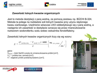 (1




        Zawartość lotnych kwasów organicznych

Jest to metoda destylacji z parą wodną, za pomocą zestawu np. BÜCHI B-324.
Metoda ta polega na rozkładzie soli lotnych kwasów przy użyciu stężonego
kwasu siarkowego. Uwolnione wówczas LKO oddestylowuje się z parą wodną, a
następnie ich zawartość w destylacie oznacza się przez miareczkowanie
roztworem wodorotlenku sodu wobec wskaźnika fenoloftaleiny.

Zawartość lotnych kwasów organicznych liczy się wg wzoru:

             (V NaOHpróbka   V NaOH   "0"
                                            ) 6000   mg   CH 3 COOH
         X                                                                 3
                             V                                        dm

gdzie:
VNaOH – ilość NaOH zużyta do zmiareczkowania próbki [cm3],
V„0” – próbka tzw. zerowa [cm3],
V – objętość próbki poddanej badaniu [cm3];
 