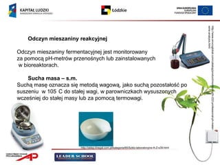 wine-analysis.html
                                                                                                   http://www.envcoglobal.com/catalog/product/monitoring/hi-222-professional-ph-meter-
    Odczyn mieszaniny reakcyjnej

Odczyn mieszaniny fermentacyjnej jest monitorowany
za pomocą pH-metrów przenośnych lub zainstalowanych
 w bioreaktorach.

    Sucha masa – s.m.
Suchą masę oznacza się metodą wagową, jako suchą pozostałość po
suszeniu w 105 C do stałej wagi, w parowniczkach wysuszonych
wcześniej do stałej masy lub za pomocą termowagi.




                       http://sklep.linegal.com.pl/kategoria/65/Szklo-laboratoryjne-A-Z-s39.html
 