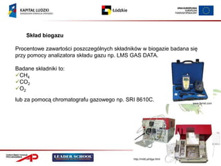 Skład biogazu

Procentowe zawartości poszczególnych składników w biogazie badana się
przy pomocy analizatora składu gazu np. LMS GAS DATA.

Badane składniki to:
CH4
CO2
O2

lub za pomocą chromatografu gazowego np. SRI 8610C.
                                                                      www.ferret.com




                                            http://mldt.pl/dga.html
 