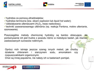 hydroliza za pomocą ultradźwięków;
hydroliza termiczna (tzw. steam explosion lub liquid hot water);
oddziaływanie utleniaczami (H2O2, kwas nadoctowy),
techniki zaawansowanego utleniania (np. reakcja Fentona, mokre utlenianie,
ozonowanie).

Poszczególne metody chemicznej hydrolizy są bardzo obiecujące, ale
porównywanie ich jest trudne z powodu różnic w metodyce badań, jak również
zastosowanych surowców roślinnych.


Oprócz nich istnieje jeszcze szereg innych metod, jak choćby
działanie chloranem i siarczynem sodu, amoniakiem czy
rozpuszczalnikami organicznymi.
Choć są mniej popularne, nie należy ich w badaniach pomijać.
 