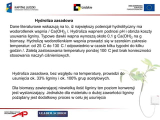 Hydroliza zasadowa
Dane literaturowe wskazują na to, iż największy potencjał hydrolityczny ma
wodorotlenek wapnia / Ca(OH)2 /. Hydroliza wapnem podnosi pH i obniża koszty
usuwania ligniny. Typowe dawki wapna wynoszą około 0,1 g Ca(OH)2 na g
biomasy. Hydrolizę wodorotlenkiem wapnia prowadzi się w szerokim zakresie
temperatur: od 25 C do 130 C / odpowiednio w czasie kilku tygodni do kilku
godzin /. Zaletą zastosowania temperatury poniżej 100 C jest brak konieczności
stosowania naczyń ciśnieniowych.



 Hydroliza zasadowa, bez względu na temperaturę, prowadzi do
 usunięcia ok. 33% ligniny i ok. 100% grup acetylowych.

 Dla biomasy zawierającej niewielką ilość ligniny ten poziom konwersji
 jest wystarczający. Jednakże dla materiału o dużej zawartości ligniny
 pożądany jest dodatkowy proces w celu jej usunięcia
 