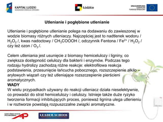 Utlenianie i pogłębione utlenianie

Utlenianie i pogłębione utlenianie polega na dodawaniu do zawieszonej w
wodzie biomasy różnych utleniaczy. Najczęściej jest to nadtlenek wodoru /
H2O2 /, kwas nadoctowy / CH3COOOH /, odczynnik Fentona / Fe2+ / H2O2 /
czy też ozon / O3 /.

Celem utleniania jest usunięcie z biomasy hemicelulozy i ligniny, co
zwiększa dostępność celulozy dla bakterii i enzymów. Podczas tego
rodzaju hydrolizy zachodzą różne reakcje: elektrofilowa reakcja
podstawienia, przesunięcie łańcucha pobocznego, rozszczepienie alkilo –
arylowych wiązań czy też utleniające rozszczepienie pierścieni
aromatycznych.
WADY
W wielu przypadkach używany do reakcji utleniacz działa nieselektywnie,
co prowadzi do strat hemicelulozy i celulozy. Istnieje także duże ryzyko
tworzenia formacji inhibitujących proces, ponieważ lignina ulega utlenieniu
i w roztworze powstają rozpuszczalne związki aromatyczne.
 