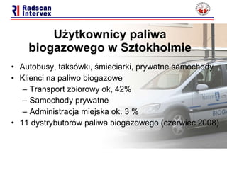Użytkownicy paliwa biogazowego  w Sztokholmie Autobusy, taksówki, śmieciarki, prywatne samochody Klienci na paliwo biogazowe   Transport zbiorowy ok,  42%  Samochody prywatne Administracja miejska ok.  3 % 11  dystrybutorów paliwa biogazowego (czerwiec  2008 ) 